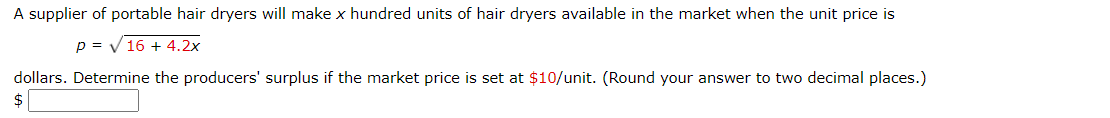 A supplier of portable hair dryers will make x hundred units of hair dryers available in the market when the unit price is
p = V 16 + 4.2x
dollars. Determine the producers' surplus if the market price is set at $10/unit. (Round your answer to two decimal places.)
%24
