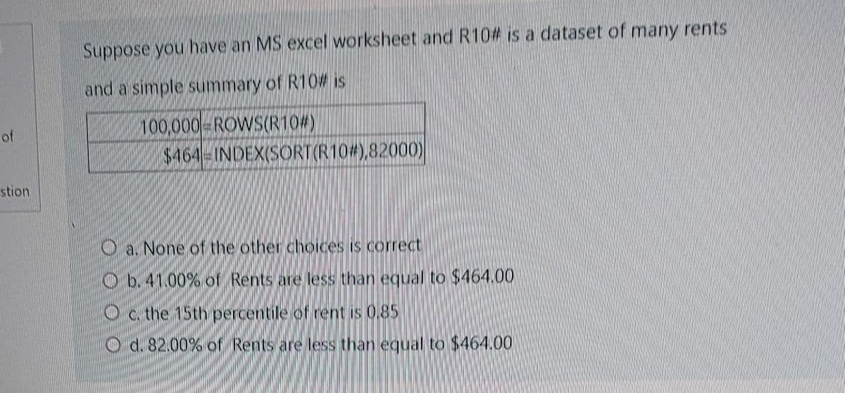 of
stion
Suppose you have an MS excel worksheet and R10 is a dataset of many rents
and a simple summary of R10 is
100,000 ROWS(R10#)
$464-INDEXISORTIR 10#),82000)
a. None of the other choices is correct
Ob. 41.00% of Rents are less than equal to $464.00
Oc. the 15th percentile of rent is 0.85
d. 82.00% of Rents are less than equal to $464.00