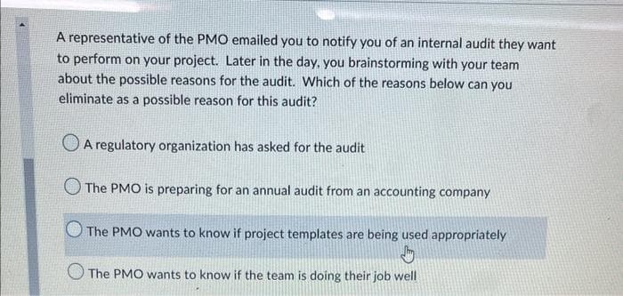 A representative of the PMO emailed you to notify you of an internal audit they want
to perform on your project. Later in the day, you brainstorming with your team
about the possible reasons for the audit. Which of the reasons below can you
eliminate as a possible reason for this audit?
A regulatory organization has asked for the audit
The PMO is preparing for an annual audit from an accounting company
The PMO wants to know if project templates are being used appropriately
The PMO wants to know if the team is doing their job well