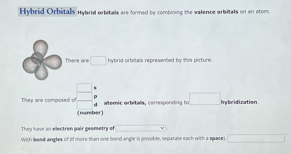 Hybrid Orbitals Hybrid orbitals are formed by combining the valence orbitals on an atom.
There are
hybrid orbitals represented by this picture.
S
P
They are composed of
d
atomic orbitals, corresponding to
hybridization.
(number)
They have an electron pair geometry of
With bond angles of (If more than one bond angle is possible, separate each with a space).