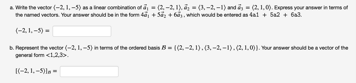 (2, –2, 1), å2
= (3, –2, –1) and az = (2, 1,0). Express your answer in terms of
a. Write the vector (-2, 1, –5) as a linear combination of a1
the named vectors. Your answer should be in the form 4a1 + 5a2 + 6a3 , which would be entered as 4a1 + 5a2 + 6a3.
(-2, 1, –5) =
b. Represent the vector (-2, 1, -5) in terms of the ordered basis B = {(2,–2, 1),(3, –2, –1) , (2, 1, 0)}. Your answer should be a vector of the
general form <1,2,3>.
(-2, 1, -5)]в —
