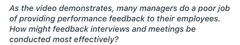 As the video demonstrates, many managers do a poor job
of providing performance feedback to their employees.
How might feedback interviews and meetings be
conducted most effectively?
