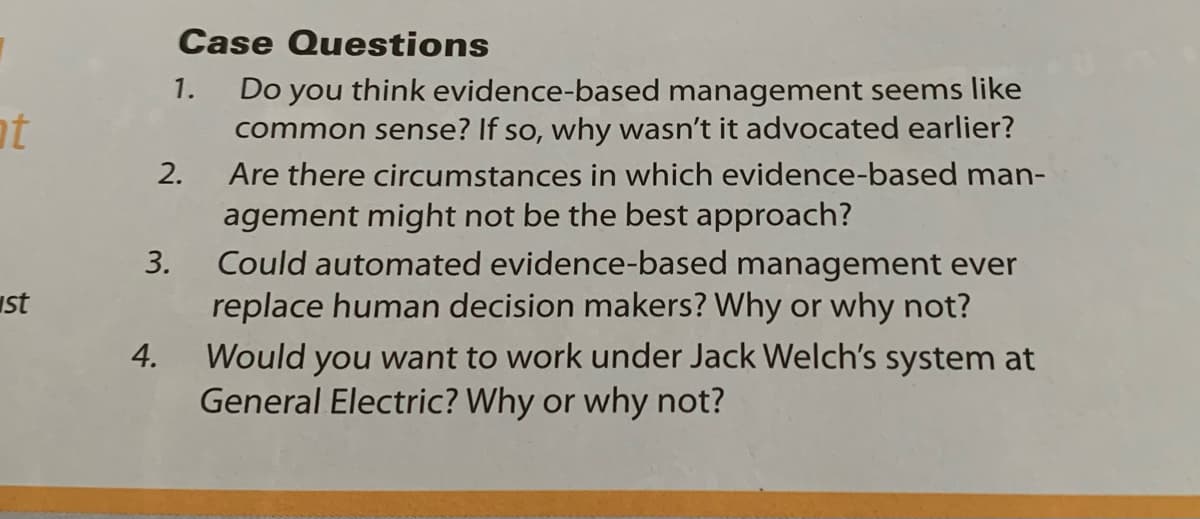 Case Questions
Do you think evidence-based management seems like
common sense? If so, why wasn't it advocated earlier?
1.
at
2.
Are there circumstances in which evidence-based man-
agement might not be the best approach?
Could automated evidence-based management ever
replace human decision makers? Why or why not?
Would you want to work under Jack Welch's system at
General Electric? Why or why not?
3.
ust
4.
