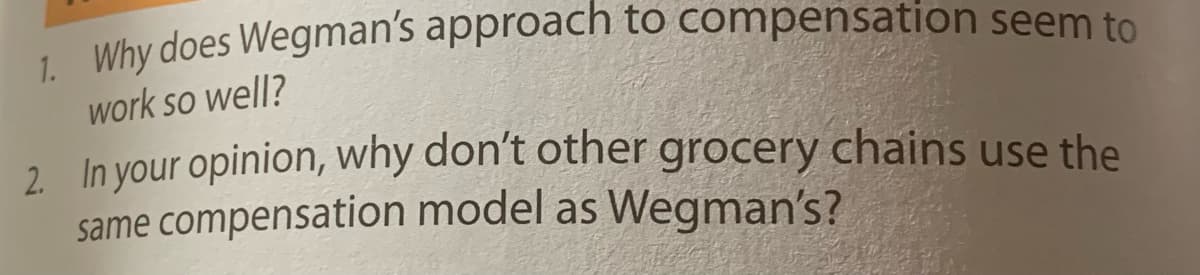 1. Why does Wegman's approach to compensation seem to
work so well?
2. In your opinion, why don't other grocery chains use the
same compensation model as Wegman's?
