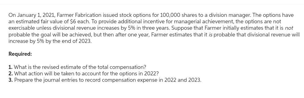 On January 1, 2021, Farmer Fabrication issued stock options for 100,000 shares to a division manager. The options have
an estimated fair value of $6 each. To provide additional incentive for managerial achievement, the options are not
exercisable unless divisional revenue increases by 5% in three years. Suppose that Farmer initially estimates that it is not
probable the goal will be achieved, but then after one year, Farmer estimates that it is probable that divisional revenue will
increase by 5% by the end of 2023.
Required:
1. What is the revised estimate of the total compensation?
2. What action will be taken to account for the options in 2022?
3. Prepare the journal entries to record compensation expense in 2022 and 2023.