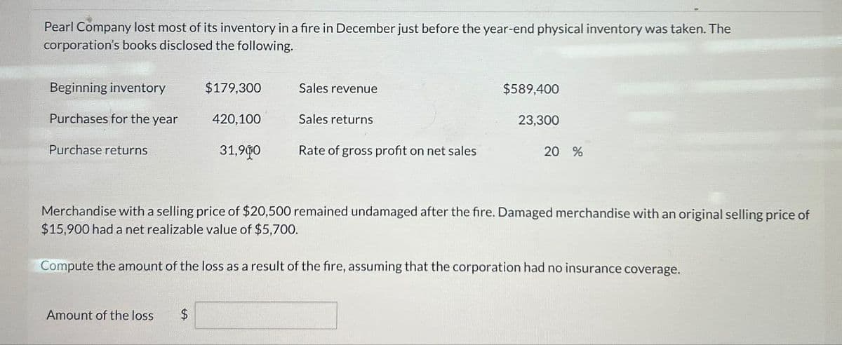 Pearl Company lost most of its inventory in a fire in December just before the year-end physical inventory was taken. The
corporation's books disclosed the following.
Beginning inventory
$179,300
Sales revenue
$589,400
Purchases for the year
420,100
Sales returns
23,300
Purchase returns
31,900
Rate of gross profit on net sales
20 %
Merchandise with a selling price of $20,500 remained undamaged after the fire. Damaged merchandise with an original selling price of
$15,900 had a net realizable value of $5,700.
Compute the amount of the loss as a result of the fire, assuming that the corporation had no insurance coverage.
Amount of the loss
$