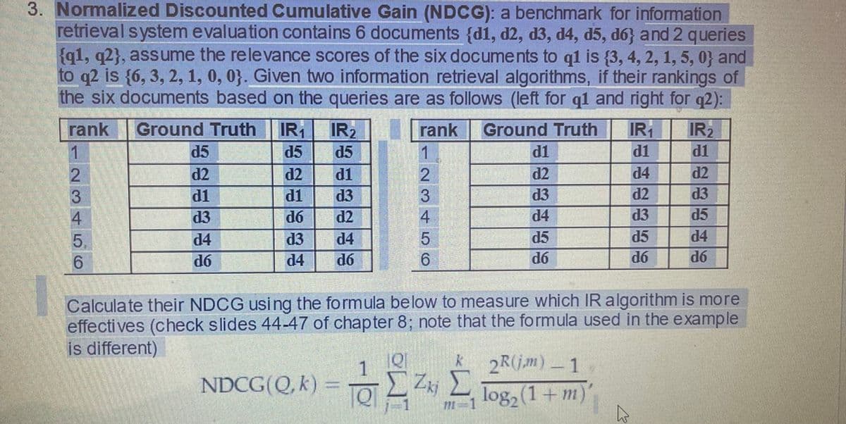 3. ormalized Discounted Cumulative Gain (NDCG): a benchmark for information
retrieval system evaluation contains 6 documents {d1, d2, d3, d4, d5, d6} and 2 queries
{q1, q2}, assume the relevance scores of the six documents to q1 is {3, 4, 2, 1, 5, 0} and
to q2 is {6, 3, 2, 1, 0, 0}. Given two information retrieval algorithms, if their rankings of
the six documents based on the queries are as follows (left for q1 and right for q2):
rank
Ground Truth IR IR2
Ground Truth
IR
IR2
d1
rank
d5
d5
d5
d1
d1
d2
d2
d1
d2
d4
d2
d1
d1
d3
d3
d2
d3
d3
d6
d2
d4
d3
d5
d4
d3
d4
5
d5
d5
d4
d6
d4
d6
6.
d6
d6
d6
Calculate their NDCG using the formula below to measure which IR algorithm is more
effecti ves (check slides 44-47 of chapter 8; note that the formula used in the example
is different)
2R(jm) - 1
NDCG(Q, k)
log, (1+ m)'
m=1
123456
