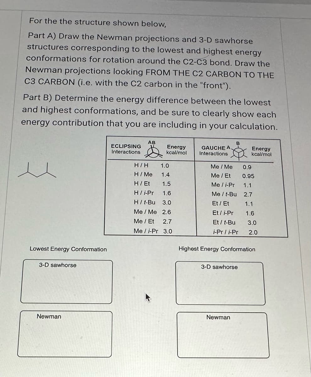 For the the structure shown below,
Part A) Draw the Newman projections and 3-D sawhorse
structures corresponding to the lowest and highest energy
conformations for rotation around the C2-C3 bond. Draw the
Newman projections looking FROM THE C2 CARBON TO THE
C3 CARBON (i.e. with the C2 carbon in the "front").
Part B) Determine the energy difference between the lowest
and highest conformations, and be sure to clearly show each
energy contribution that you are including in your calculation.
Lowest Energy Conformation
3-D sawhorse
Newman
ECLIPSING
Interactions
AB
H/H
H/Me
H / Et
H/i-Pr
Energy
kcal/mol
1.0
1.4
1.5
1.6
H/ t-Bu
3.0
Me / Me
2.6
Me / Et 2.7
Mei-Pr 3.0
GAUCHE A.
Interactions
Me / Me
Me / Et
Me / i-Pr
Me / t-Bu
Et / Et
Et/i-Pr
Et / t-Bu
i-Pr/i-Pr
3-D sawhorse
Energy
kcal/mol
Newman
0.9
0.95
1.1
2.7
1.1
1.6
Highest Energy Conformation
3.0
2.0