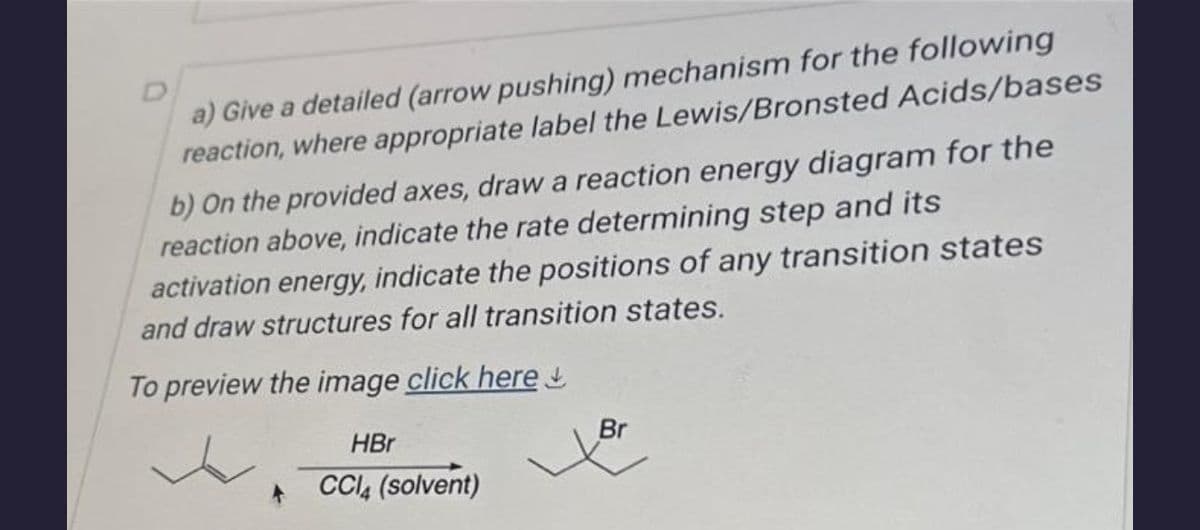 a) Give a detailed (arrow pushing) mechanism for the following
reaction, where appropriate label the Lewis/Bronsted Acids/bases
b) On the provided axes, draw a reaction energy diagram for the
reaction above, indicate the rate determining step and its
activation energy, indicate the positions of any transition states
and draw structures for all transition states.
To preview the image click here
HBr
+ CCl4 (solvent)
Br