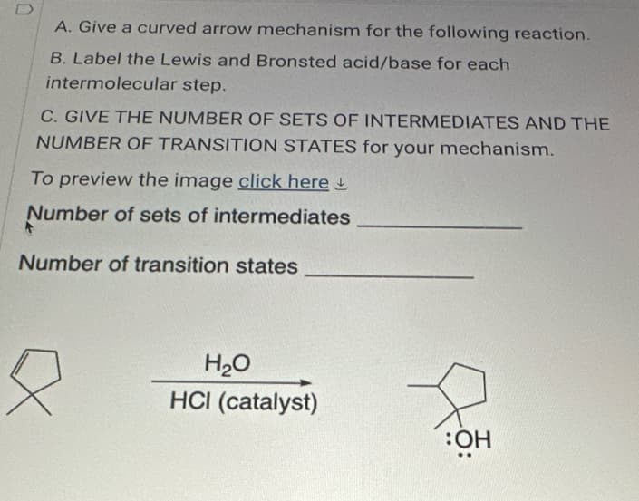 A. Give a curved arrow mechanism for the following reaction.
B. Label the Lewis and Bronsted acid/base for each
intermolecular step.
C. GIVE THE NUMBER OF SETS OF INTERMEDIATES AND THE
NUMBER OF TRANSITION STATES for your mechanism.
To preview the image click here
Number of sets of intermediates
Number of transition states
H₂O
HCI (catalyst)
:OH