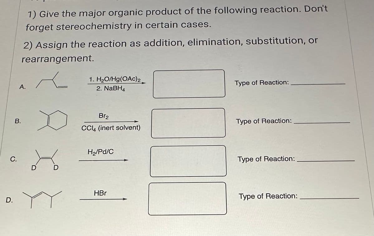 C.
D.
B.
1) Give the major organic product of the following reaction. Don't
forget stereochemistry in certain cases.
2) Assign the reaction as addition, elimination, substitution, or
rearrangement.
A.
D D
1. H₂O/Hg(OAC) 2
2. NaBH4
Br₂
CCl4 (inert solvent)
H₂/Pd/C
HBr
Type of Reaction:
Type of Reaction:
Type of Reaction:
Type of Reaction: