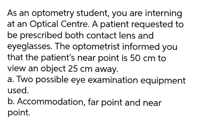 As an optometry student, you are interning
at an Optical Centre. A patient requested to
be prescribed both contact lens and
eyeglasses. The optometrist informed you
that the patient's near point is 50 cm to
view an object 25 cm away.
a. Two possible eye examination equipment
used.
b. Accommodation, far point and near
point.
