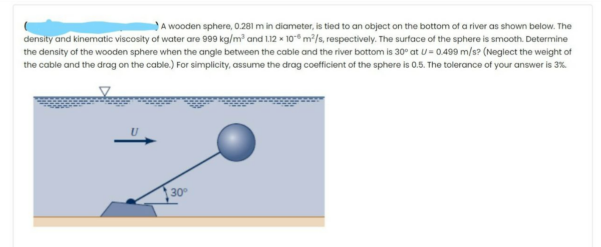 A wooden sphere, 0.281 m in diameter, is tied to an object on the bottom of a river as shown below. The
density and kinematic viscosity of water are 999 kg/m3 and 1.12 x 10-6 m2/s, respectively. The surface of the sphere is smooth. Determine
the density of the wooden sphere when the angle between the cable and the river bottom is 30° at U= 0.499 m/s? (Neglect the weight of
the cable and the drag on the cable.) For simplicity, assume the drag coefficient of the sphere is 0.5. The tolerance of your answer is 3%.
30°
