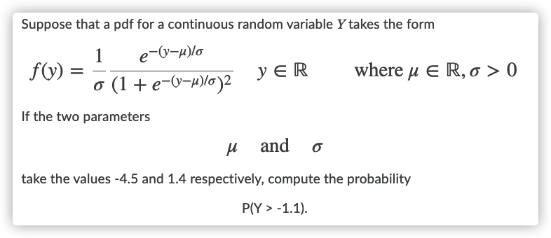 Suppose that a pdf for a continuous random variable Y takes the form
e-V-H)lo
1
fV) =
o (1+e-0-p)lo)2
y E R
where μ Ε R, σ > 0
If the two parameters
H and
take the values -4.5 and 1.4 respectively, compute the probability
P(Y > -1.1).
