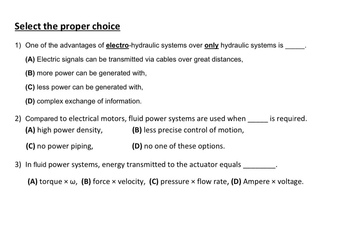 Select the proper choice
1) One of the advantages of electro-hydraulic systems over only hydraulic systems is
(A) Electric signals can be transmitted via cables over great distances,
(B) more power can be generated with,
(C) less power can be generated with,
(D) complex exchange of information.
2) Compared to electrical motors, fluid power systems are used when
(A) high power density,
(B) less precise control of motion,
(C) no power piping,
(D) no one of these options.
is required.
3) In fluid power systems, energy transmitted to the actuator equals
(A) torque xw, (B) force x velocity, (C) pressure x flow rate, (D) Ampere x voltage.