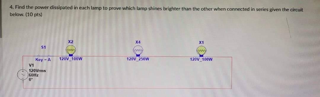 4. Find the power dissipated in each lamp to prove which lamp shines brighter than the other when connected in series given the circuit
below. (10 pts)
$1
Key - A
V1
120Vrms
60Hz
0°
X2
mmy
120V 100W
X4
fimmy
120V 250W
X1
(mm))
120V 100W