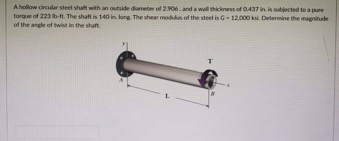 A hollow circular steel shaft with an outside diameter of 2.906. and a wall thickness of 0.437 in. is subjected to a pure
torque of 223 lb-ft. The shaft is 140 in. long. The shear modulus of the steel is G = 12,000 ksi. Determine the magnitude
of the angle of twist in the shaft.
L
T
B