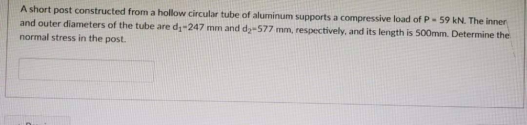 A short post constructed from a hollow circular tube of aluminum supports a compressive load of P = 59 kN. The inner
and outer diameters of the tube are d₁-247 mm and d₂-577 mm, respectively, and its length is 500mm. Determine the
normal stress in the post.