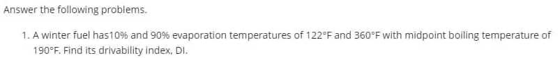 Answer
the following problems.
1. A winter fuel has 10% and 90% evaporation temperatures of 122°F and 360°F with midpoint boiling temperature of
190°F. Find its drivability index, DI.