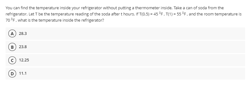You can find the temperature inside your refrigerator without putting a thermometer inside. Take a can of soda from the
refrigerator. Let T be the temperature reading of the soda after t hours. If T(0.5) = 45 °F, T(1) = 55 °F, and the room temperature is
70 °F, what is the temperature inside the refrigerator?
A) 28.3
B) 23.8
12.25
11.1
