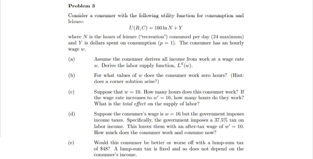 Consider a consumer with the following utility function for consumption and
leisure:
U(R,C) = 160 In N +Y
where N is the hours of leisure ("recreation") consumed per day (24 maximum)
and Y is dollars spent on consumption (p = 1). The consumer has an hourly
wage w.
(a)
Assume the consumer derives all income from work at a wage rate
w. Derive the labor supply function, LS (w).
(b)
For what values of w does the consumer work zero hours? (Hint:
does a corner solution arise?)
(c)
Suppose that w = 10. How many hours does this consumer work? If
the wage rate increases to w' = 16, how many hours do they work?
What is the total effect on the supply of labor?
