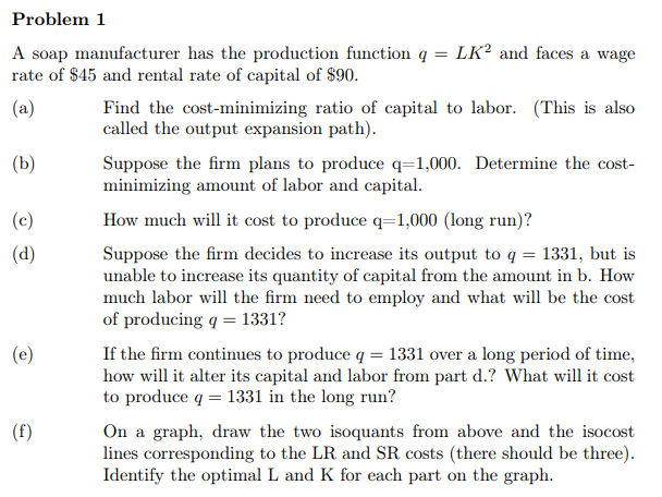 Problem 1
LK² and faces a wage
A soap manufacturer has the production function q =
rate of $45 and rental rate of capital of $90.
(a)
Find the cost-minimizing ratio of capital to labor. (This is also
called the output expansion path).
(b)
Suppose the firm plans to produce q=1,000. Determine the cost-
minimizing amount of labor and capital.
(c)
How much will it cost to produce q=1,000 (long run)?
Suppose the firm decides to increase its output to q = 1331, but is
unable to increase its quantity of capital from the amount in b. How
much labor will the firm need to employ and what will be the cost
of producing q = 1331?
(d)
(e)
If the firm continues to produce q = 1331 over a long period of time,
how will it alter its capital and labor from part d.? What will it cost
to produce q = 1331 in the long run?
On a graph, draw the two isoquants from above and the isocost
lines corresponding to the LR and SR costs (there should be three).
Identify the optimal L and K for each part on the graph.
(f)
