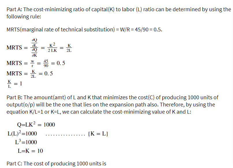 Part A: The cost-minimizing ratio of capital(K) to labor (L) ratio can be determined by using the
following rule:
MRTS(marginal rate of technical substitution) = W/R = 45/90 = 0.5.
OL
MRTS =
_K2
2 LK
K
2L
MRTS
= 0. 5
K
MRTS
= 0. 5
2L
K
= 1
L
Part B: The amount(amt) of L and K that minimizes the cost(C) of producing 1000 units of
output(o/p) will be the one that lies on the expansion path also. Therefore, by using the
equation K/L=1 or K=L, we can calculate the cost-minimizing value of K and L:
Q=LK? = 1000
L(L)?=1000
{K = L}
L³=1000
L=K = 10
Part C: The cost of producing 1000 units is

