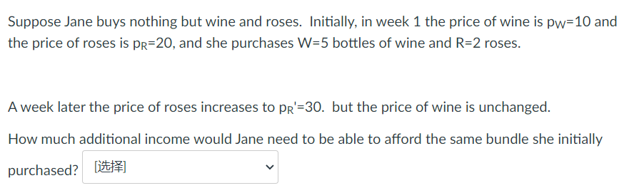 Suppose Jane buys nothing but wine and roses. Initially, in week 1 the price of wine is pw=10 and
the price of roses is pr=20, and she purchases W=5 bottles of wine and R=2 roses.
A week later the price of roses increases to Pr'=30. but the price of wine is unchanged.
How much additional income would Jane need to be able to afford the same bundle she initially
purchased? liE
