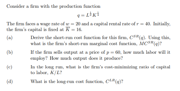 Consider a firm with the production function
q = L³K!
The firm faces a wage rate of w = 20 and a capital rental rate of r = 40. Initially,
the firm's capital is fixed at K = 16.
Derive the short-run cost function for this firm, CSR(q). Using this,
what is the firm's short-run marginal cost function, MCSR(9)?
(a)
(b)
If the firm sells output at a price of p = 60, how much labor will it
employ? How much output does it produce?
In the long run, what is the firm's cost-minimizing ratio of capital
to labor, K/L?
(c)
(d)
What is the long-run cost function, CLR(q)?
