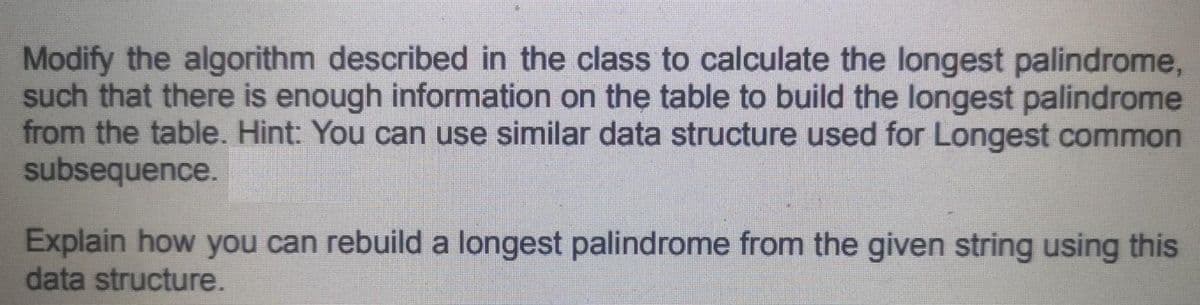 Modify the algorithm described in the class to calculate the longest palindrome,
such that there is enough information on the table to build the longest palindrome
from the table. Hint: You can use similar data structure used for Longest common
subsequence.
Explain how you can rebuild a longest palindrome from the given string using this
data structure.
