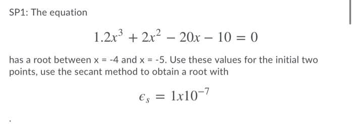 SP1: The equation
1.2x3 + 2x2 – 20x – 10 = 0
-
-
has a root between x = -4 and x = -5. Use these values for the initial two
points, use the secant method to obtain a root with
€s
1x10-7
