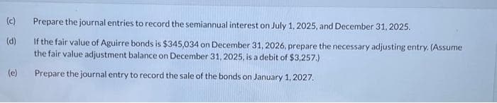 (c)
(d)
(e)
Prepare the journal entries to record the semiannual interest on July 1, 2025, and December 31, 2025.
If the fair value of Aguirre bonds is $345,034 on December 31, 2026, prepare the necessary adjusting entry. (Assume
the fair value adjustment balance on December 31, 2025, is a debit of $3,257.)
Prepare the journal entry to record the sale of the bonds on January 1, 2027.