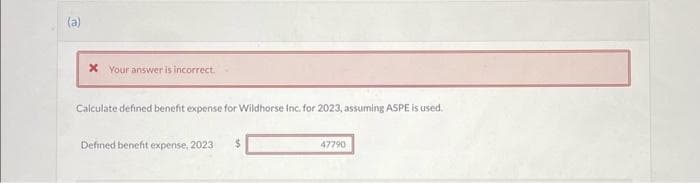 (a)
* Your answer is incorrect.
Calculate defined benefit expense for Wildhorse Inc. for 2023, assuming ASPE is used.
Defined benefit expense, 2023
47790