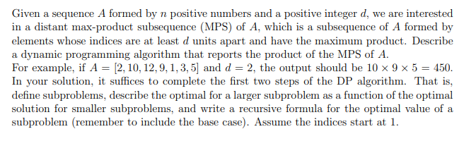 Given a sequence A formed by n positive numbers and a positive integer d, we are interested
in a distant max-product subsequence (MPS) of A, which is a subsequence of A formed by
elements whose indices are at least d units apart and have the maximum product. Describe
a dynamic programming algorithm that reports the product of the MPS of A.
For example, if A = [2, 10, 12, 9, 1, 3, 5] and d = 2, the output should be 10 × 9 × 5 = 450.
In your solution, it suffices to complete the first two steps of the DP algorithm. That is,
define subproblems, describe the optimal for a larger subproblem as a function of the optimal
solution for smaller subproblems, and write a recursive formula for the optimal value of a
subproblem (remember to include the base case). Assume the indices start at 1.
