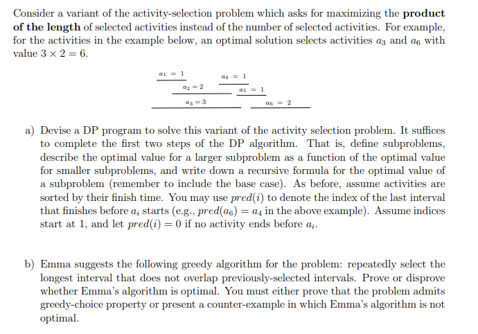 Consider a variant of the activity-selection problem which asks for maximizing the product
of the length of selected activities instead of the number of selected activities. For example,
for the activities in the example below, an optimal solution selects activities az and as with
value 3 x 2 = 6.
a1
1
4₂ = 2
43 = 3
a4 = 1
as = 1
46 = 2
a) Devise a DP program to solve this variant of the activity selection problem. It suffices
to complete the first two steps of the DP algorithm. That is, define subproblems,
describe the optimal value for a larger subproblem as a function of the optimal value
for smaller subproblems, and write down a recursive formula for the optimal value of
a subproblem (remember to include the base case). As before, assume activities are
sorted by their finish time. You may use pred(i) to denote the index of the last interval
that finishes before a; starts (e.g., pred(as) = as in the above example). Assume indices
start at 1, and let pred(i) = 0 if no activity ends before ai.
b) Emma suggests the following greedy algorithm for the problem: repeatedly select the
longest interval that does not overlap previously-selected intervals. Prove or disprove
whether Emma's algorithm is optimal. You must either prove that the problem admits
greedy-choice property or present a counter-example in which Emma's algorithm is not
optimal.