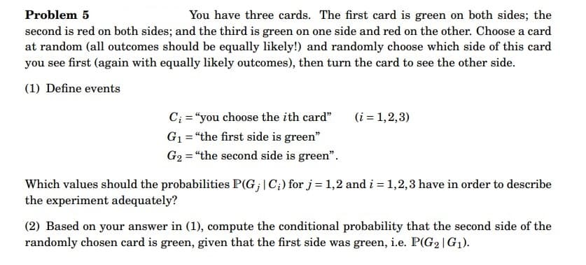 Problem 5
You have three cards. The first card is green on both sides; the
second is red on both sides; and the third is green on one side and red on the other. Choose a card
at random (all outcomes should be equally likely!) and randomly choose which side of this card
you see first (again with equally likely outcomes), then turn the card to see the other side.
(1) Define events
C₁ = "you choose the ith card"
G₁ = "the first side is green"
G₂ = "the second side is green".
(i = 1,2,3)
Which values should the probabilities P(G; | C;) for j = 1,2 and i = 1,2,3 have in order to describe
the experiment adequately?
(2) Based on your answer in (1), compute the conditional probability that the second side of the
randomly chosen card is green, given that the first side was green, i.e. P(G₂|G₁).