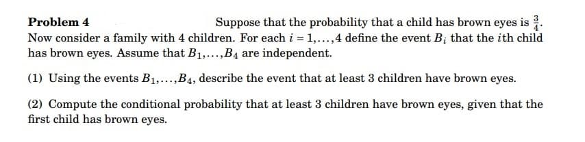 Problem 4
Suppose that the probability that a child has brown eyes is 2.
Now consider a family with 4 children. For each i = 1,...,4 define the event B; that the ith child
has brown eyes. Assume that B₁,...,B4 are independent.
(1) Using the events B₁,...,B4, describe the event that at least 3 children have brown eyes.
(2) Compute the conditional probability that at least 3 children have brown eyes, given that the
first child has brown eyes.