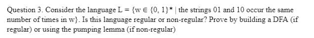 Question 3. Consider the language L = {w€ {0, 1}* | the strings 01 and 10 occur the same
number of times in w). Is this language regular or non-regular? Prove by building a DFA (if
regular) or using the pumping lemma (if non-regular)