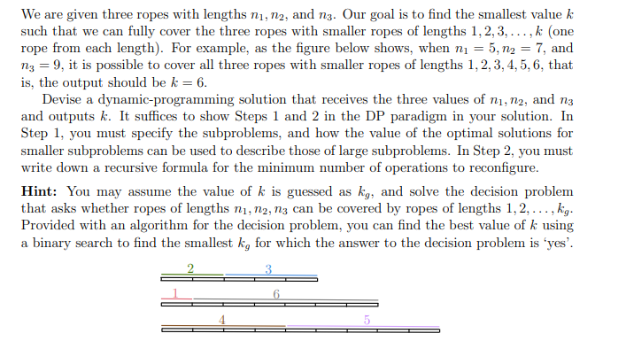 We are given three ropes with lengths n₁, n2, and n3. Our goal is to find the smallest value k
such that we can fully cover the three ropes with smaller ropes of lengths 1,2,3,...,k (one
rope from each length). For example, as the figure below shows, when n₁ = 5, n₂ 7, and
n3 = 9, it is possible to cover all three ropes with smaller ropes of lengths 1, 2, 3, 4, 5, 6, that
is, the output should be k = 6.
=
Devise a dynamic-programming solution that receives the three values of n₁, n2, and n3
and outputs k. It suffices to show Steps 1 and 2 in the DP paradigm in your solution. In
Step 1, you must specify the subproblems, and how the value of the optimal solutions for
smaller subproblems can be used to describe those of large subproblems. In Step 2, you must
write down a recursive formula for the minimum number of operations to reconfigure.
Hint: You may assume the value of k is guessed as kg, and solve the decision problem
that asks whether ropes of lengths n₁, n2, n3 can be covered by ropes of lengths 1,2,..., kg.
Provided with an algorithm for the decision problem, you can find the best value of k using
a binary search to find the smallest ka for which the answer to the decision problem is 'yes'.
3