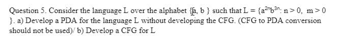 Question 5. Consider the language L over the alphabet {ſa, b } such that L = {a²b³": n>0, m>0
}. a) Develop a PDA for the language L without developing the CFG. (CFG to PDA conversion
should not be used)/ b) Develop a CFG for L
