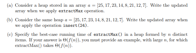 (a) Consider a heap stored in an array a = = [25, 17, 23, 14, 8, 21, 12,7]. Write the updated
array when we apply extractMax operation.
(b) Consider the same heap a = [25, 17, 23, 14, 8, 21, 12, 7]. Write the updated array when
we apply the operation insert (24).
(c) Specify the best-case running time of extract Max() in a heap formed by n distinct
items. If your answer is (f(n)), you must provide an example, with large n, for which
extract Max() takes (f(n)).