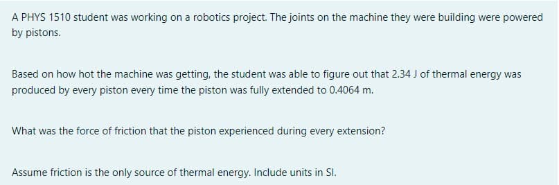 A PHYS 1510 student was working on a robotics project. The joints on the machine they were building were powered
by pistons.
Based on how hot the machine was getting, the student was able to figure out that 2.34 J of thermal energy was
produced by every piston every time the piston was fully extended to 0.4064 m.
What was the force of friction that the piston experienced during every extension?
Assume friction is the only source of thermal energy. Include units in Sl.