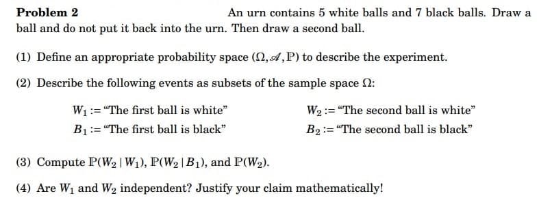 Problem 2
An urn contains 5 white balls and 7 black balls. Draw a
ball and do not put it back into the urn. Then draw a second ball.
(1) Define an appropriate probability space (2,A,P) to describe the experiment.
(2) Describe the following events as subsets of the sample space :
W₁ = "The first ball is white"
B₁: "The first ball is black"
W₂: "The second ball is white"
B₂: "The second ball is black"
(3) Compute P(W₂ | W1₁), P(W₂ | B₁), and P(W₂).
(4) Are W₁ and W₂ independent? Justify your claim mathematically!
