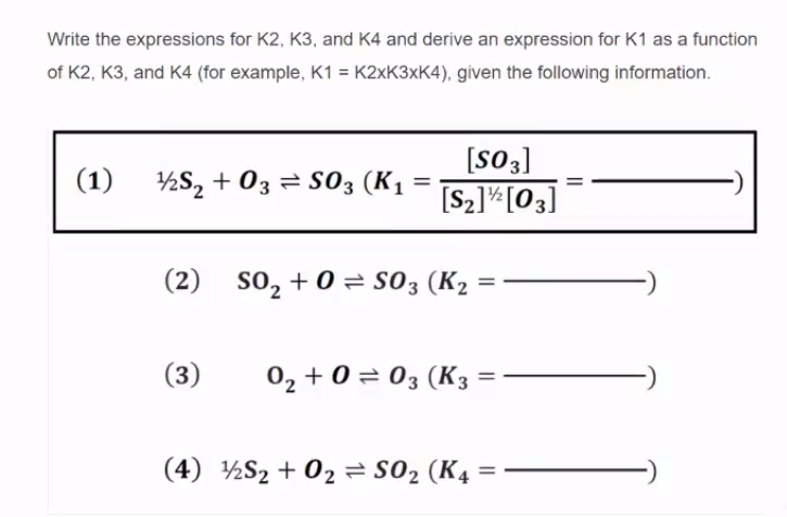 Write the expressions for K2, K3, and K4 and derive an expression for K1 as a function
of K2, K3, and K4 (for example, K1 = K2×K3×K4), given the following information.
[S03]
(1)
½S, + 03 = S03 (K1
[S2]*[03]
(2) so, + 0 S03 (K2
(3)
02 + 0 = 03 (K3
(4) ½S2 + 02 = S02 (K4 =
