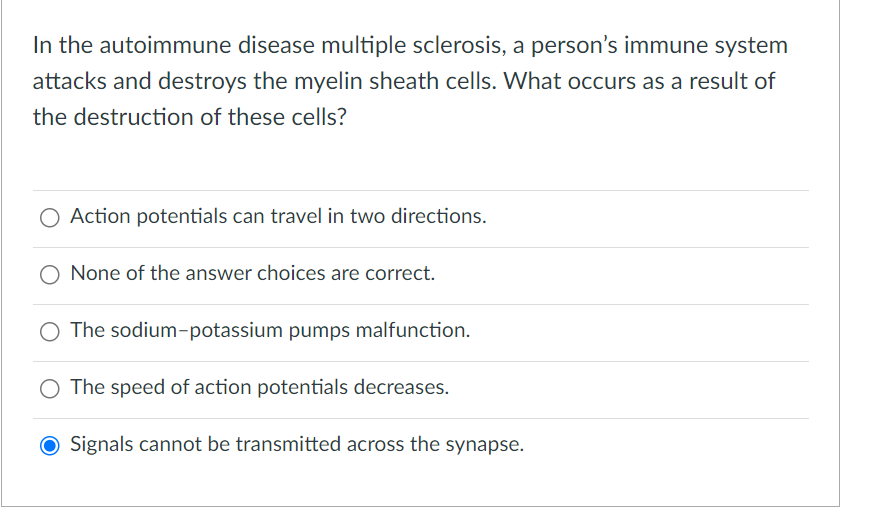 In the autoimmune disease multiple sclerosis, a person's immune system
attacks and destroys the myelin sheath cells. What occurs as a result of
the destruction of these cells?
Action potentials can travel in two directions.
None of the answer choices are correct.
O The sodium-potassium pumps malfunction.
The speed of action potentials decreases.
Signals cannot be transmitted across the synapse.