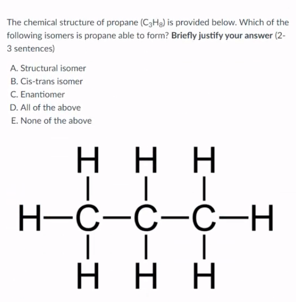 The chemical structure of propane (C3H3) is provided below. Which of the
following isomers is propane able to form? Briefly justify your answer (2-
3 sentences)
A. Structural isomer
B. Cis-trans isomer
C. Enantiomer
D. All of the above
E. None of the above
н
ннн
H-C-C-C-H
H.
ннн
H.
