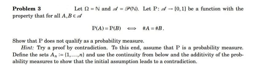Problem 3
property that for all A, B E A
Let = N and A = P(N). Let P: A
-
[0, 1] be a function with the
P(A) = P(B)
Show that P does not qualify as a probability measure.
Hint: Try a proof by contradiction. To this end, assume that P is a probability measure.
Define the sets An = {1,...,n} and use the continuity from below and the additivity of the prob-
ability measures to show that the initial assumption leads to a contradiction.
#A = #B.