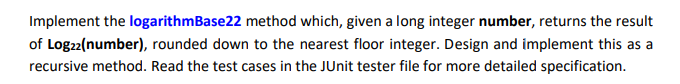 Implement the logarithmBase22 method which, given a long integer number, returns the result
of Logz2(number), rounded down to the nearest floor integer. Design and implement this as a
recursive method. Read the test cases in the JUnit tester file for more detailed specification.
