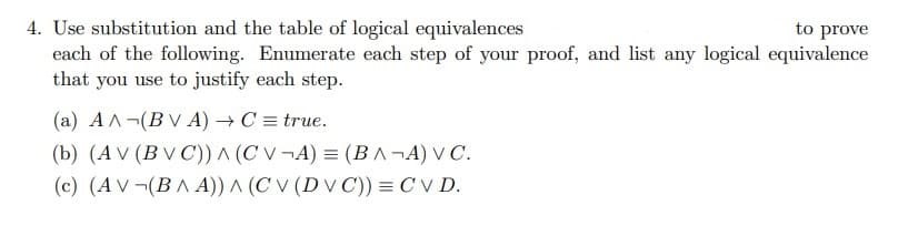 to prove
4. Use substitution and the table of logical equivalences
each of the following. Enumerate each step of your proof, and list any logical equivalence
that you use to justify each step.
(a) AA (BVA) → C = true.
(b) (AV (BVC)) ^ (CV¬A) = (BA¬A) V C.
(c) (AV¬(BA A)) A (CV (DVC)) = CV D.