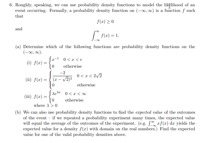 6. Roughly, speaking, we can use probability density functions to model the likelihood of an
event occurring. Formally, a probability density function on (-0, 0) is a function f such
that
f(r) > 0
and
(2) = 1.
(a) Determine which of the following functions are probability density functions on the
(-0, 00).
(x-1 0<x<e
(i) f(x):
otherwise
-2
0 < x < 2/2
V2)3
(ii) f(x) = { (x –
otherwise
0 < x <0
(iii) f(x) =
otherwise
where A>0
(b) We can also use probability density functions to find the expected value of the outcomes
of the event – if we repeated a probability experiment many times, the expected value
will equal the average of the outcomes of the experiment. (e.g. rf(x) dr yields the
expected value for a density f(x) with domain on the real numbers.) Find the expected
value for one of the valid probability densities above.
